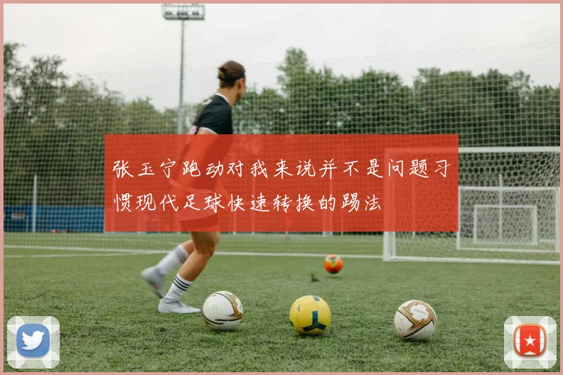 张玉宁跑动对我来说并不是问题习惯现代足球快速转换的踢法